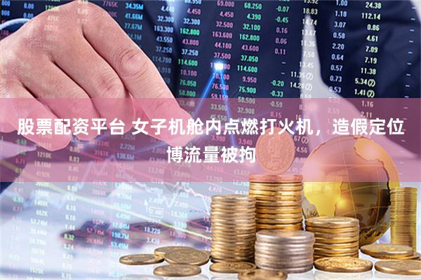 股票配资平台 女子机舱内点燃打火机，造假定位博流量被拘
