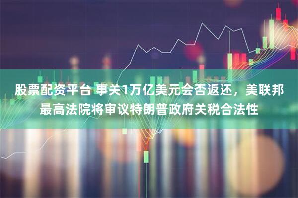 股票配资平台 事关1万亿美元会否返还，美联邦最高法院将审议特朗普政府关税合法性