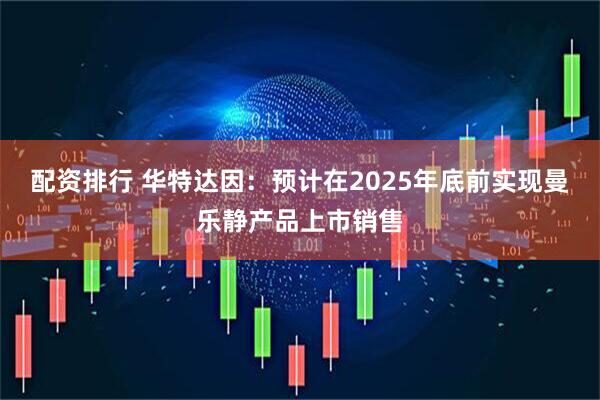 配资排行 华特达因：预计在2025年底前实现曼乐静产品上市销售