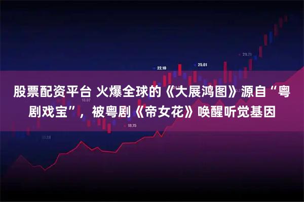 股票配资平台 火爆全球的《大展鸿图》源自“粤剧戏宝”，被粤剧《帝女花》唤醒听觉基因