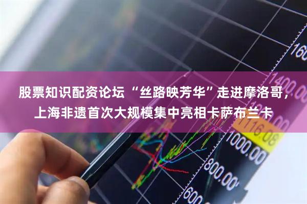 股票知识配资论坛 “丝路映芳华”走进摩洛哥，上海非遗首次大规模集中亮相卡萨布兰卡