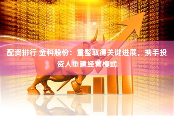 配资排行 金科股份：重整取得关键进展，携手投资人重建经营模式