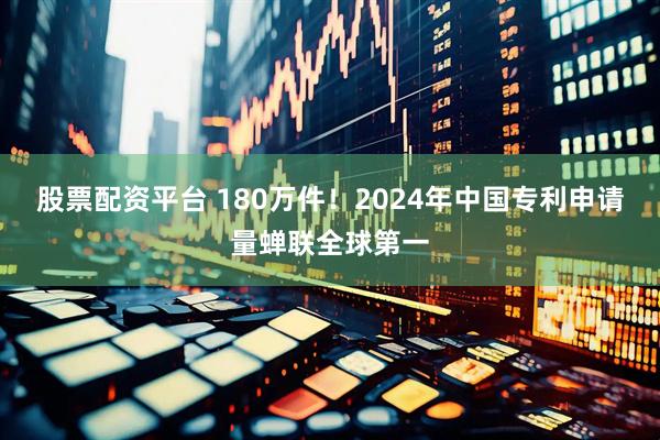 股票配资平台 180万件！2024年中国专利申请量蝉联全球第一