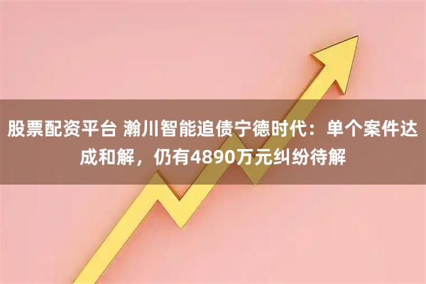 股票配资平台 瀚川智能追债宁德时代:单个案件达成和解,仍有4890万元纠纷待解