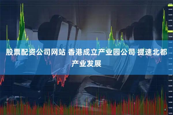 股票配资公司网站 香港成立产业园公司 提速北都产业发展