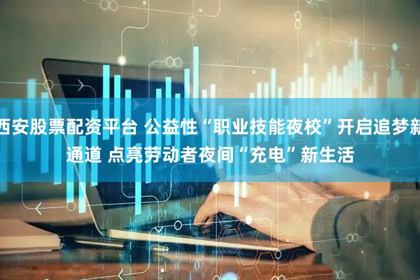 西安股票配资平台 公益性“职业技能夜校”开启追梦新通道 点亮劳动者夜间“充电”新生活