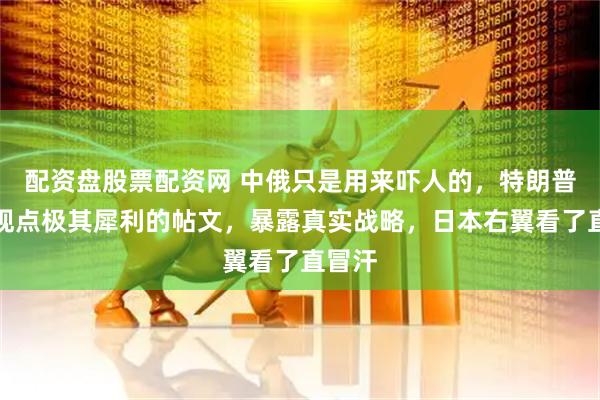 配资盘股票配资网 中俄只是用来吓人的，特朗普转发观点极其犀利的帖文，暴露真实战略，日本右翼看了直冒汗