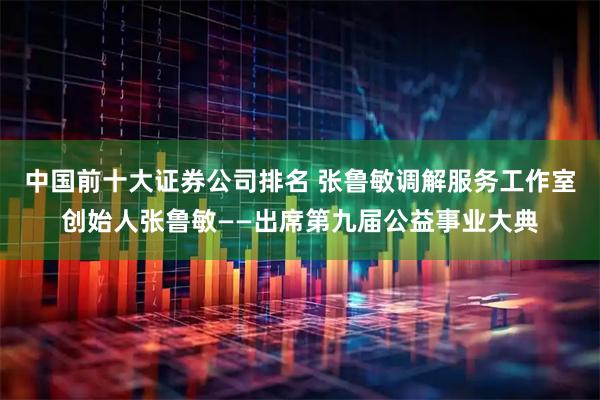 中国前十大证券公司排名 张鲁敏调解服务工作室创始人张鲁敏——出席第九届公益事业大典