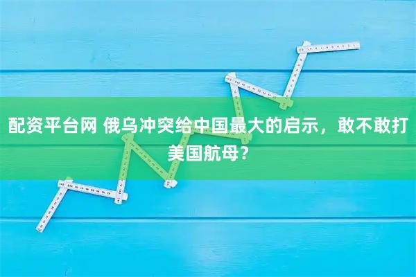 配资平台网 俄乌冲突给中国最大的启示，敢不敢打美国航母？