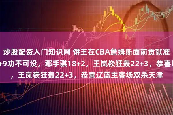 炒股配资入门知识网 饼王在CBA詹姆斯面前贡献准三双！赵继伟12+6+9功不可没，鄢手骐18+2，王岚嵚狂轰22+3，恭喜辽篮主客场双杀天津