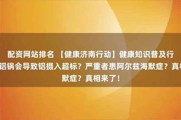 配资网站排名 【健康济南行动】健康知识普及行动｜用铝锅会导致铝摄入超标？严重者患阿尔兹海默症？真相来了！