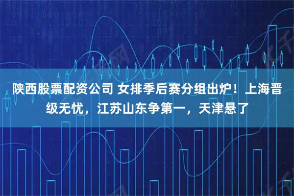 陕西股票配资公司 女排季后赛分组出炉！上海晋级无忧，江苏山东争第一，天津悬了