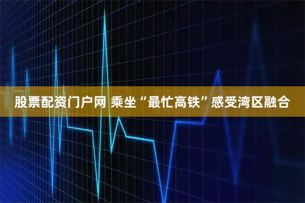 股票配资门户网 乘坐“最忙高铁”感受湾区融合