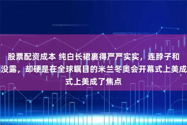 股票配资成本 纯白长裙裹得严严实实，连脖子和手臂都没露，却硬是在全球瞩目的米兰冬奥会开幕式上美成了焦点