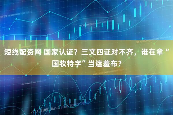 短线配资网 国家认证？三文四证对不齐，谁在拿“国妆特字”当遮羞布？