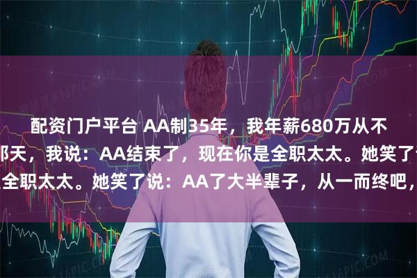 配资门户平台 AA制35年，我年薪680万从不分她1毛。她57岁退休那天，我说：AA结束了，现在你是全职太太。她笑了说：AA了大半辈子，从一而终吧，AA离婚