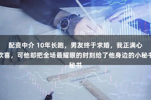 配资中介 10年长跑，男友终于求婚，我正满心欢喜，可他却把全场最耀眼的时刻给了他身边的小秘书