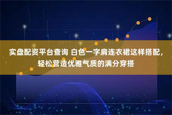 实盘配资平台查询 白色一字肩连衣裙这样搭配，轻松营造优雅气质的满分穿搭
