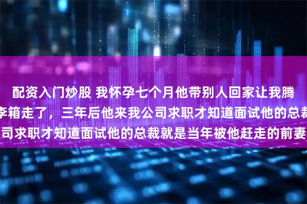 配资入门炒股 我怀孕七个月他带别人回家让我腾地方，我平静地拖着行李箱走了，三年后他来我公司求职才知道面试他的总裁就是当年被他赶走的前妻