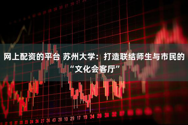 网上配资的平台 苏州大学：打造联结师生与市民的“文化会客厅”