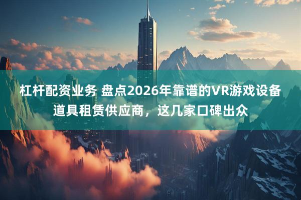 杠杆配资业务 盘点2026年靠谱的VR游戏设备道具租赁供应商，这几家口碑出众