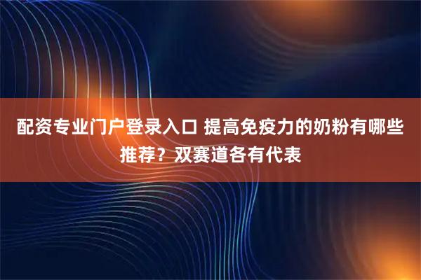 配资专业门户登录入口 提高免疫力的奶粉有哪些推荐？双赛道各有代表