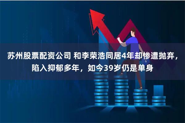 苏州股票配资公司 和李荣浩同居4年却惨遭抛弃，陷入抑郁多年，如今39岁仍是单身