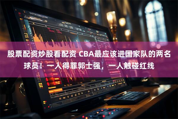 股票配资炒股看配资 CBA最应该进国家队的两名球员！一人得罪郭士强，一人触碰红线