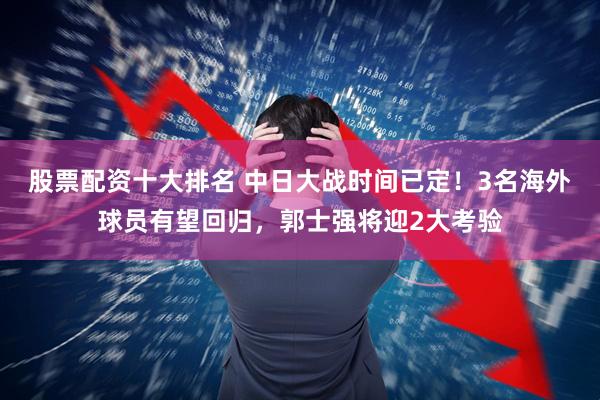 股票配资十大排名 中日大战时间已定！3名海外球员有望回归，郭士强将迎2大考验