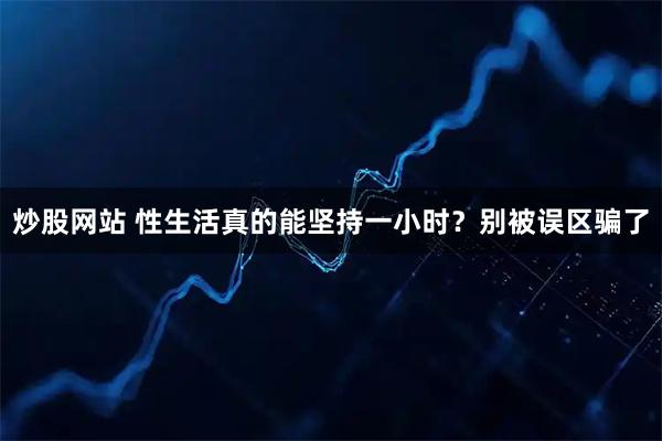 炒股网站 性生活真的能坚持一小时？别被误区骗了
