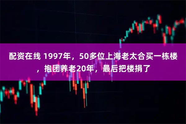 配资在线 1997年，50多位上海老太合买一栋楼，抱团养老20年，最后把楼捐了