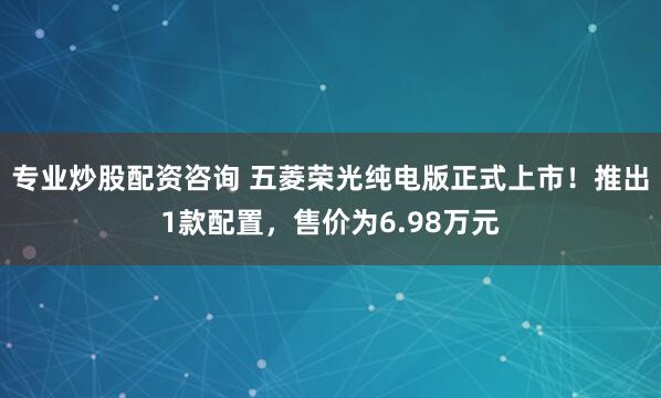 专业炒股配资咨询 五菱荣光纯电版正式上市！推出1款配置，售价为6.98万元