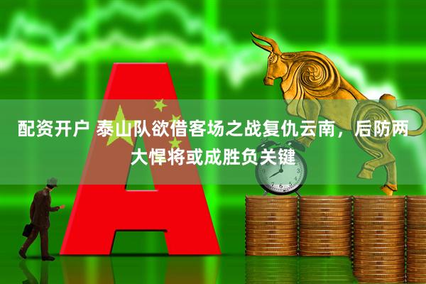 配资开户 泰山队欲借客场之战复仇云南,后防两大悍将或成胜负关键