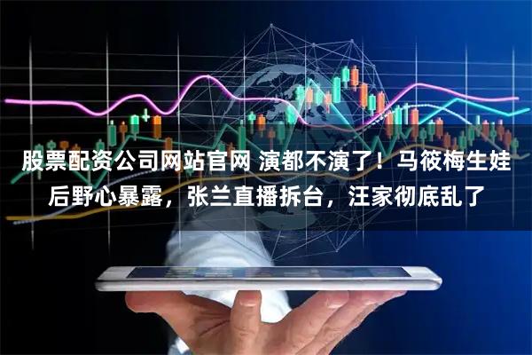 股票配资公司网站官网 演都不演了！马筱梅生娃后野心暴露，张兰直播拆台，汪家彻底乱了