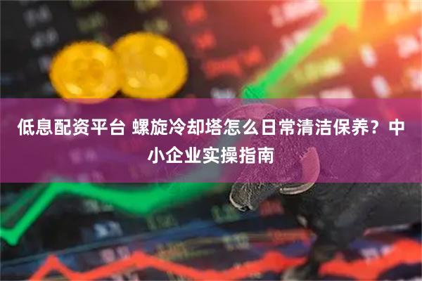 低息配资平台 螺旋冷却塔怎么日常清洁保养？中小企业实操指南