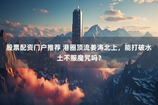 股票配资门户推荐 港圈顶流姜涛北上，能打破水土不服魔咒吗？