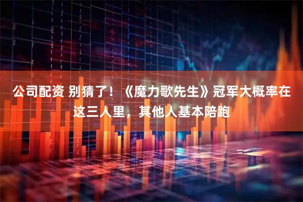 公司配资 别猜了！《魔力歌先生》冠军大概率在这三人里，其他人基本陪跑