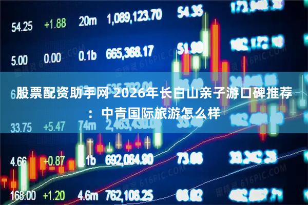 股票配资助手网 2026年长白山亲子游口碑推荐:中青国际旅游怎么样
