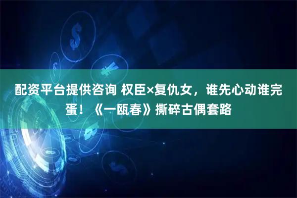 配资平台提供咨询 权臣×复仇女，谁先心动谁完蛋！《一瓯春》撕碎古偶套路