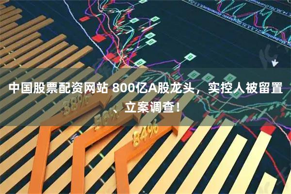 中国股票配资网站 800亿A股龙头，实控人被留置、立案调查！