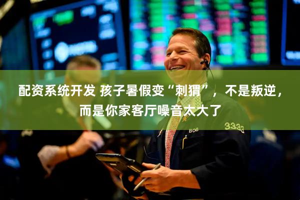 配资系统开发 孩子暑假变“刺猬”，不是叛逆，而是你家客厅噪音太大了