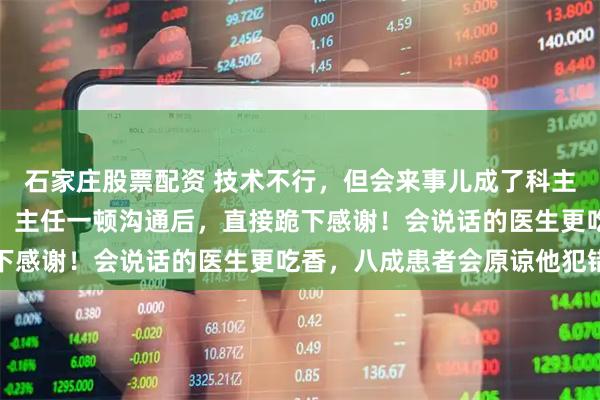 石家庄股票配资 技术不行,但会来事儿成了科主任!家属刀都拿出来了,主任一顿沟通后,直接跪下感谢!会说话的医生更吃香,八成患者会原谅他犯错