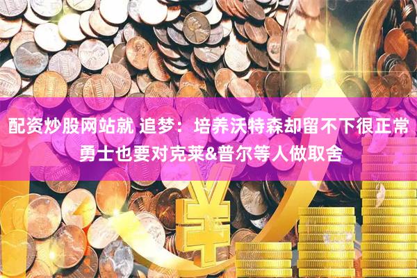 配资炒股网站就 追梦：培养沃特森却留不下很正常 勇士也要对克莱&普尔等人做取舍